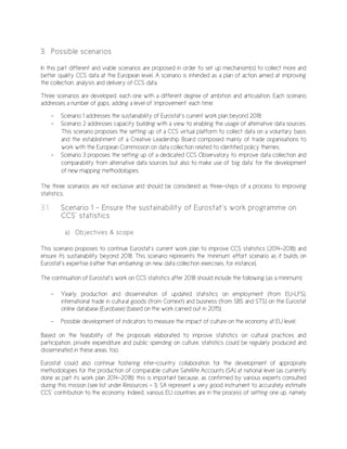 3. Possible scenarios
In this part different and viable scenarios are proposed in order to set up mechanism(s) to collect more and
better quality CCS data at the European level. A scenario is intended as a plan of action aimed at improving
the collection, analysis and delivery of CCS data.
Three scenarios are developed, each one with a different degree of ambition and articulation. Each scenario
addresses a number of gaps, adding a level of ‘improvement’ each time:
- Scenario 1 addresses the sustainability of Eurostat’s current work plan beyond 2018;
- Scenario 2 addresses capacity building with a view to enabling the usage of alternative data sources.
This scenario proposes the setting up of a CCS virtual platform to collect data on a voluntary basis
and the establishment of a Creative Leadership Board composed mainly of trade organisations to
work with the European Commission on data collection related to identified policy themes;
- Scenario 3 proposes the setting up of a dedicated CCS Observatory to improve data collection and
comparability from alternative data sources but also to make use of ‘big data’ for the development
of new mapping methodologies.
The three scenarios are not exclusive and should be considered as three-steps of a process to improving
statistics.
3.1. Scenario 1 – Ensure the sustainability of Eurostat’s work programme on
CCS’ statistics
a) Objectives & scope
This scenario proposes to continue Eurostat’s current work plan to improve CCS statistics (2014-2018) and
ensure its sustainability beyond 2018. This scenario represents the ‘minimum’ effort scenario as it builds on
Eurostat’s expertise (rather than embarking on new data collection exercises, for instance).
The continuation of Eurostat’s work on CCS statistics after 2018 should include the following (as a minimum):
- Yearly production and dissemination of updated statistics on employment (from EU-LFS),
international trade in cultural goods (from Comext) and business (from SBS and STS) on the Eurostat
online database (Eurobase) (based on the work carried out in 2015);
- Possible development of indicators to measure the impact of culture on the economy at EU level;
Based on the feasibility of the proposals elaborated to improve statistics on cultural practices and
participation, private expenditure and public spending on culture, statistics could be regularly produced and
disseminated in these areas, too.
Eurostat could also continue fostering inter-country collaboration for the development of appropriate
methodologies for the production of comparable culture Satellite Accounts (SA) at national level (as currently
done as part its work plan 2014-2018): this is important because, as confirmed by various experts consulted
during this mission (see list under Resources - 1), SA represent a very good instrument to accurately estimate
CCS’ contribution to the economy. Indeed, various EU countries are in the process of setting one up, namely
 