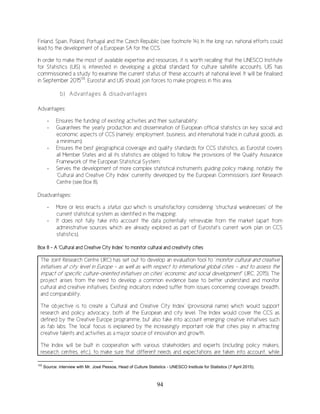 94
Finland, Spain, Poland, Portugal and the Czech Republic (see footnote 14). In the long run, national efforts could
lead to the development of a European SA for the CCS.
In order to make the most of available expertise and resources, it is worth recalling that the UNESCO Institute
for Statistics (UIS) is interested in developing a global standard for culture satellite accounts. UIS has
commissioned a study to examine the current status of these accounts at national level. It will be finalised
in September 2015133
. Eurostat and UIS should join forces to make progress in this area.
b) Advantages & disadvantages
Advantages:
- Ensures the funding of existing activities and their sustainability;
- Guarantees the yearly production and dissemination of European official statistics on key social and
economic aspects of CCS (namely: employment, business, and international trade in cultural goods, as
a minimum);
- Ensures the best geographical coverage and quality standards for CCS statistics, as Eurostat covers
all Member States and all its statistics are obliged to follow the provisions of the Quality Assurance
Framework of the European Statistical System;
- Serves the development of more complex statistical instruments guiding policy making, notably the
‘Cultural and Creative City Index’ currently developed by the European Commission’s Joint Research
Centre (see Box 8).
Disadvantages:
- More or less enacts a status quo which is unsatisfactory considering ‘structural weaknesses’ of the
current statistical system as identified in the mapping;
- It does not fully take into account the data potentially retrievable from the market (apart from
administrative sources which are already explored as part of Eurostat’s current work plan on CCS
statistics).
Box 8 – A ‘Cultural and Creative City Index’ to monitor cultural and creativity cities
The Joint Research Centre (JRC) has set out to develop an evaluation tool to ‘monitor cultural and creative
initiatives at city level in Europe – as well as with respect to international global cities - and to assess the
impact of specific culture-oriented initiatives on cities’ economic and social development’’ (JRC, 2015). The
project arises from the need to develop a common evidence base to better understand and monitor
cultural and creative initiatives. Existing indicators indeed suffer from issues concerning coverage, breadth,
and comparability.
The objective is to create a ‘Cultural and Creative City Index’ (provisional name) which would support
research and policy advocacy, both at the European and city level. The Index would cover the CCS as
defined by the Creative Europe programme, but also take into account emerging creative initiatives such
as fab labs. The ‘local’ focus is explained by the increasingly important role that cities play in attracting
creative talents and activities as a major source of innovation and growth.
The Index will be built in cooperation with various stakeholders and experts (including policy makers,
research centres, etc.), to make sure that different needs and expectations are taken into account, while
133
Source: interview with Mr. José Pessoa, Head of Culture Statistics - UNESCO Institute for Statistics (7 April 2015).
 