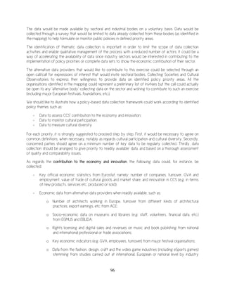 96
The data would be made available by sectoral and industrial bodies on a voluntary basis. Data would be
collected through a survey that would be limited to data already collected from these bodies (as identified in
the mapping) to help formulate or monitor public policies in defined priority areas.
The identification of thematic data collection is important in order to limit the scope of data collection
activities and enable qualitative management of the process with a reduced number of actors. It could be a
way of accelerating the availability of data since industry sectors would be interested in contributing to the
implementation of policy priorities or complete data sets to show the economic contribution of their sector.
The alternative data providers that would like to contribute to this exercise could be selected through an
open call/call for expressions of interest that would invite sectoral bodies, Collecting Societies and Cultural
Observatories to express their willingness to provide data on identified policy priority areas. All the
organisations identified in the mapping could represent a preliminary list of invitees but the call could actually
be open to any ‘alternative body’ collecting data on the sector and wishing to contribute to such an exercise
(including major European festivals, foundations, etc.).
We should like to illustrate how a policy-based data collection framework could work according to identified
policy themes such as:
- Data to assess CCS’ contribution to the economy and innovation;
- Data to monitor cultural participation;
- Data to measure cultural diversity.
For each priority, it is strongly suggested to proceed step by step. First, it would be necessary to agree on
common definitions, when necessary, notably as regards cultural participation and cultural diversity. Secondly,
concerned parties should agree on a minimum number of key data to be regularly collected. Thirdly, data
collection should be arranged to give priority to ‘readily available’ data, and based on a thorough assessment
of quality and comparability issues.
As regards the contribution to the economy and innovation, the following data could, for instance, be
collected:
- Key official economic statistics from Eurostat, namely: number of companies, turnover, GVA and
employment, value of trade of cultural goods and market share, and innovation in CCS (e.g. in terms
of new products, services etc. produced or sold);
- Economic data from alternative data providers when readily available, such as:
o Number of architects working in Europe, turnover from different kinds of architectural
practices, export earnings, etc. from ACE;
o Socio-economic data on museums and libraries (e.g. staff, volunteers, financial data, etc.)
from EGMUS and EBLIDA;
o Rights licensing and digital sales and revenues on music and book publishing from national
and international professional or trade associations;
o Key economic indicators (e.g. GVA, employees, turnover) from major festival organisations;
o Data from the fashion, design, craft and the video game industries (including eSports games)
stemming from studies carried out at international, European or national level by industry
 