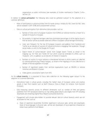 97
organisations or public institutions (see examples of studies mentioned in Chapter 2 infra-
section 2.3).
In relation to cultural participation, the following data could be gathered (subject to the adoption of a
common definition):
- Rates of participation in cultural activities from EU-wide surveys, notably EU-SILC (next EU-SILC data
will be available in 2017-2018) and Eurobarometer surveys;
- Data on cultural participation from alternative data providers, such as:
o Number of total visits to European museums from EGMUS (or national ministries, at least for a
sample of museums in Europe);
o Accessibility to digitised heritage collections (estimated percentage of all the digital objects
that are and/or will be accessible online and offline in European cultural heritage institutions);
o ‘Likes’ and ‘followers’ for the top 20 European museums and galleries from Facebook and
Twitter as an indicator of success of cultural institutions in engaging their audiences through
social media, or visits to the Google Art Project;
o Search trends of culture-relevant ‘words’ from Google Search Trends, as shown in the
mapping e.g. for Fibre and Textile Art but which could be extended to others such as
‘museums’, ‘arts’ or ‘galleries’ as an indicator of interest in museums;
o Numbers of visitors to major national or international festivals or artistic events as collected
by national platforms (e.g. Finland, Hungary, as shown in the mapping) or to be collected on a
sample of festival organisers in Europe;
o Number of registered readers from sectoral organisations (such as EBLIDA) or national
ministries and libraries in Europe;
o Video games consumption habits from ISFE.
As for cultural diversity, it is proposed to focus data collection on the following (again subject to the
adoption of a common definition):
- International trade in cultural goods, including the market share of European culture and creative
goods in main third markets such as North America, China or Brazil, for instance, from Eurostat
(Comext);
- Data measuring diversity across its different dimensions, such as: number of titles and genres
published from FEP (produced diversity) or top selling global albums and singles from IFPI including
downloads and streaming (Digital Music Report) (consumed diversity);
- Engagement with private data holders to provide relevant data on cultural diversity which are not
accessible for free, such as:
o Share of repertoire (local/other EU/other repertoire) in physical sales, airtime and downloads;
share of local language in physical sales, airtime and downloads of local repertoire streamed on
online music platforms from Nielsen;
 