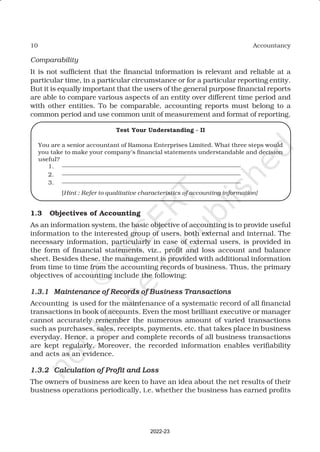 10 Accountancy
Comparability
It is not sufficient that the financial information is relevant and reliable at a
particular time, in a particular circumstance or for a particular reporting entity.
But it is equally important that the users of the general purpose financial reports
are able to compare various aspects of an entity over different time period and
with other entities. To be comparable, accounting reports must belong to a
common period and use common unit of measurement and format of reporting.
Test Your Understanding - II
You are a senior accountant of Ramona Enterprises Limited. What three steps would
you take to make your company’s financial statements understandable and decision
useful?
1. ——————————————————————————————
2. ——————————————————————————————
3. ——————————————————————————————
[Hint : Refer to qualitative characteristics of accounting information]
1.3 Objectives of Accounting
As an information system, the basic objective of accounting is to provide useful
information to the interested group of users, both external and internal. The
necessary information, particularly in case of external users, is provided in
the form of financial statements, viz., profit and loss account and balance
sheet. Besides these, the management is provided with additional information
from time to time from the accounting records of business. Thus, the primary
objectives of accounting include the following:
1.3.1
1.3.1
1.3.1
1.3.1
1.3.1 Maintenance of Records of Business Transactions
Maintenance of Records of Business Transactions
Maintenance of Records of Business Transactions
Maintenance of Records of Business Transactions
Maintenance of Records of Business Transactions
Accounting is used for the maintenance of a systematic record of all financial
transactions in book of accounts. Even the most brilliant executive or manager
cannot accurately remember the numerous amount of varied transactions
such as purchases, sales, receipts, payments, etc. that takes place in business
everyday. Hence, a proper and complete records of all business transactions
are kept regularly. Moreover, the recorded information enables verifiability
and acts as an evidence.
1.3.2
1.3.2
1.3.2
1.3.2
1.3.2 Calculation of Profit and Loss
Calculation of Profit and Loss
Calculation of Profit and Loss
Calculation of Profit and Loss
Calculation of Profit and Loss
The owners of business are keen to have an idea about the net results of their
business operations periodically, i.e. whether the business has earned profits
2022-23
 