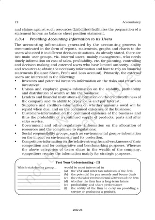 12 Accountancy
and claims against such resources (Liabilities) facilitates the preparation of a
statement known as balance sheet position statement.
1.3.4
1.3.4
1.3.4
1.3.4
1.3.4 Providing Accounting Information to its Users
Providing Accounting Information to its Users
Providing Accounting Information to its Users
Providing Accounting Information to its Users
Providing Accounting Information to its Users
The accounting information generated by the accounting process is
communicated in the form of reports, statements, graphs and charts to the
users who need it in different decision situations. As already stated, there are
two main user groups, viz. internal users, mainly management, who needs
timely information on cost of sales, profitability, etc. for planning, controlling
and decision-making and external users who have limited authority, ability
and resources to obtain the necessary information and have to rely on financial
statements (Balance Sheet, Profit and Loss account). Primarily, the external
users are interested in the following:
• Investors and potential investors-information on the risks and return on
investment;
• Unions and employee groups-information on the stability, profitability
and distribution of wealth within the business;
• Lenders and financial institutions-information on the creditworthiness of
the company and its ability to repay loans and pay interest;
• Suppliers and creditors-information on whether amounts owed will be
repaid when due, and on the continued existence of the business;
• Customers-information on the continued existence of the business and
thus the probability of a continued supply of products, parts and after
sales service;
• Government and other regulators- information on the allocation of
resources and the compliance to regulations;
• Social responsibility groups, such as environmental groups-information
on the impact on environment and its protection;
• Competitors-information on the relative strengths and weaknesses of their
competition and for comparative and benchmarking purposes. Whereas
the above categories of users share in the wealth of the company,
competitors require the information mainly for strategic purposes.
Test Your Understanding - III
Which stakeholder group… would be most interested in
_____________________________ (a) the VAT and other tax liabilities of the firm
_____________________________ (b) the potential for pay awards and bouns deals
_____________________________ (c) the ethical or environmental activities of the firm
_____________________________ (d) whether the firm has a long-term future
_____________________________ (e) profitability and share performance
_____________________________ (f) the ability of the firm to carry on providing a
service or producing a product.
2022-23
 