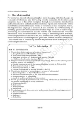 13
Introduction to Accounting
1.4 Role of Accounting
For centuries, the role of accounting has been changing with the changes in
economic development and increasing societal demands. It describes and
analyses a mass of data of an enterprise through measurement, classification
and summarisation, and reduces those date into reports and statements, which
show the financial condition and results of operations of that enterprise. Hence,
it is regarded as a language of business. It also performs the service activity by
providing quantitative financial information that helps the users in various ways.
Accounting as an information system collects and communicates economic
information about an enterprise to a wide variety of interested parties. However,
accounting information relates to the past transactions and is quantitative and
financial in nature, it does not provide qualitative and non-financial information.
These limitations of accounting must be kept in view while making use of the
accounting information.
Test Your Understanding - IV
Tick the Correct Answer
1. Which of the following is not a business transaction?
a. Bought furniture of `10,000 for business
b. Paid for salaries of employees ` 5,000
c. Paid sons fees from her personal bank account ` 20,000
d. Paid sons fees from the business ` 2,000
2. Deepti wants to buy a building for her business today. Which of the following is the
relevant data for his decision?
a. Similar business acquired the required building in 2000 for ` 10,00,000
b. Building cost details of 2003
c. Building cost details of 1998
d. Similar building cost in August, 2005 ` 25,00,000
3. Which is the last step of accounting as a process of information?
a. Recording of data in the books of accounts
b. Preparation of summaries in the form of financial statements
c. Communication of information
d. Analysis and interpretation of information
4. Which qualitative characteristics of accounting information is reflected when
accounting information is clearly presented?
a. Understandability
b. Relevance
c. Comparability
d. Reliability
5. Use of common unit of measurement and common format of reporting promotes;
a. Comparability
b. Understandability
c. Relevance
d. Reliability
2022-23
 