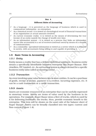 14 Accountancy
Box 4
Different Roles of Accounting
ü As a language – it is perceived as the language of business which is used to
communicate information on enterprises;
ü As a historical record- it is viewed as chronological record of financial transactions
of an organisation at actual amounts involved;
ü As current economic reality- it is viewed as the means of determining the true
income of an entity namely the change of wealth over time;
ü As an information system – it is viewed as a process that links an information
source (the accountant) to a set of receivers (external users) by means of a channel
of communication;
ü As a commodity- specialised information is viewed as a service which is in demand
in society, with accountants being willing to and capable of providing it.
1.5 Basic Terms in Accounting
1.5.1
1.5.1
1.5.1
1.5.1
1.5.1 Entity
Entity
Entity
Entity
Entity
Entity means a reality that has a definite individual existence. Business entity
means a specifically identifiable business enterprise like Super Bazaar, Hire
Jewellers, ITC Limited, etc. An accounting system is always devised for a specific
business entity (also called accounting entity).
1.5.2
1.5.2
1.5.2
1.5.2
1.5.2 Transaction
Transaction
Transaction
Transaction
Transaction
An event involving some value between two or more entities. It can be a purchase
of goods, receipt of money, payment to a creditor, incurring expenses, etc. It
can be a cash transaction or a credit transaction.
1.5.3 Assets
Assets
Assets
Assets
Assets
Assets are economic resources of an enterprise that can be usefully expressed
in monetary terms. Assets are items of value used by the business in its
operations. For example, Super Bazar owns a fleet of trucks, which is used by
it for delivering foodstuffs; the trucks, thus, provide economic benefit to the
enterprise. This item will be shown on the asset side of the balance sheet of
Super Bazaar. Assets can be broadly classified into two types: current and
Non-current (Figure 1.4).
2022-23
 