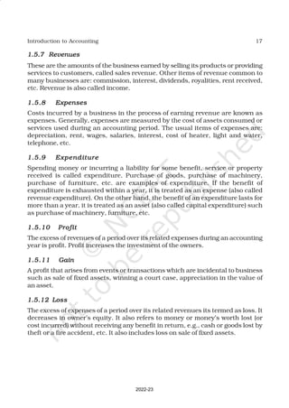 17
Introduction to Accounting
1.5.7
1.5.7
1.5.7
1.5.7
1.5.7 Revenues
Revenues
Revenues
Revenues
Revenues
These are the amounts of the business earned by selling its products or providing
services to customers, called sales revenue. Other items of revenue common to
many businesses are: commission, interest, dividends, royalities, rent received,
etc. Revenue is also called income.
1.5.8
1.5.8
1.5.8
1.5.8
1.5.8 Expenses
Expenses
Expenses
Expenses
Expenses
Costs incurred by a business in the process of earning revenue are known as
expenses. Generally, expenses are measured by the cost of assets consumed or
services used during an accounting period. The usual items of expenses are:
depreciation, rent, wages, salaries, interest, cost of heater, light and water,
telephone, etc.
1.5.9
1.5.9
1.5.9
1.5.9
1.5.9 Expenditure
Expenditure
Expenditure
Expenditure
Expenditure
Spending money or incurring a liability for some benefit, service or property
received is called expenditure. Purchase of goods, purchase of machinery,
purchase of furniture, etc. are examples of expenditure. If the benefit of
expenditure is exhausted within a year, it is treated as an expense (also called
revenue expenditure). On the other hand, the benefit of an expenditure lasts for
more than a year, it is treated as an asset (also called capital expenditure) such
as purchase of machinery, furniture, etc.
1.5.10
1.5.10
1.5.10
1.5.10
1.5.10 Profit
Profit
Profit
Profit
Profit
The excess of revenues of a period over its related expenses during an accounting
year is profit. Profit increases the investment of the owners.
1.5.11
1.5.11
1.5.11
1.5.11
1.5.11 Gain
Gain
Gain
Gain
Gain
A profit that arises from events or transactions which are incidental to business
such as sale of fixed assets, winning a court case, appreciation in the value of
an asset.
1.5.12 Loss
1.5.12 Loss
1.5.12 Loss
1.5.12 Loss
1.5.12 Loss
The excess of expenses of a period over its related revenues its termed as loss. It
decreases in owner’s equity. It also refers to money or money’s worth lost (or
cost incurred) without receiving any benefit in return, e.g., cash or goods lost by
theft or a fire accident, etc. It also includes loss on sale of fixed assets.
2022-23
 