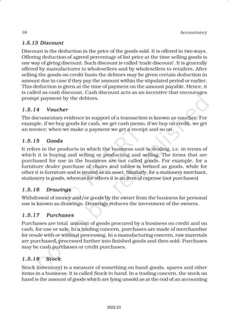 18 Accountancy
1.5.13
1.5.13
1.5.13
1.5.13
1.5.13 Discount
Discount
Discount
Discount
Discount
Discount is the deduction in the price of the goods sold. It is offered in two ways.
Offering deduction of agreed percentage of list price at the time selling goods is
one way of giving discount. Such discount is called ‘trade discount’. It is generally
offered by manufactures to wholesellers and by wholesellers to retailers. After
selling the goods on credit basis the debtors may be given certain deduction in
amount due in case if they pay the amount within the stipulated period or earlier.
This deduction is given at the time of payment on the amount payable. Hence, it
is called as cash discount. Cash discount acts as an incentive that encourages
prompt payment by the debtors.
1.5.14
1.5.14
1.5.14
1.5.14
1.5.14 Voucher
Voucher
Voucher
Voucher
Voucher
The documentary evidence in support of a transaction is known as voucher. For
example, if we buy goods for cash, we get cash memo, if we buy on credit, we get
an invoice; when we make a payment we get a receipt and so on.
1.5.15
1.5.15
1.5.15
1.5.15
1.5.15 Goods
Goods
Goods
Goods
Goods
It refers to the products in which the business unit is dealing, i.e. in terms of
which it is buying and selling or producting and selling. The items that are
purchased for use in the business are not called goods. For example, for a
furniture dealer purchase of chairs and tables is termed as goods, while for
other it is furniture and is treated as an asset. Similarly, for a stationery merchant,
stationery is goods, whereas for others it is an item of expense (not purchases)
1.5.16
1.5.16
1.5.16
1.5.16
1.5.16 Drawings
Drawings
Drawings
Drawings
Drawings
Withdrawal of money and/or goods by the owner from the business for personal
use is known as drawings. Drawings reduces the investment of the owners.
1.5.17
1.5.17
1.5.17
1.5.17
1.5.17 Purchases
Purchases
Purchases
Purchases
Purchases
Purchases are total amount of goods procured by a business on credit and on
cash, for use or sale. In a trading concern, purchases are made of merchandise
for resale with or without processing. In a manufacturing concern, raw materials
are purchased, processed further into finished goods and then sold. Purchases
may be cash purchases or credit purchases.
1.5.
1.5.
1.5.
1.5.
1.5.18
18
18
18
18 Stock
Stock
Stock
Stock
Stock
Stock (inventory) is a measure of something on hand-goods, spares and other
items in a business. It is called Stock in hand. In a trading concern, the stock on
hand is the amount of goods which are lying unsold as at the end of an accounting
2022-23
 