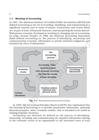 2 Accountancy
1.1 Meaning of Accounting
In 1941, The American Institute of Certified Public Accountants (AICPA) had
defined accounting as the art of recording, classifying, and summarising in a
significant manner and in terms of money, transactions and events which
are, in part at least, of financial character, and interpreting the results thereof’.
With greater economic development resulting in changing role of accounting,
its scope, became broader. In 1966, the American Accounting Association
(AAA) defined accounting as ‘the process of identifying, measuring and
communicating economic information to permit informed judgments and
decisions by users of information’.
In 1970, the Accounting Principles Board of AICPA also emphasised that
the function of accounting is to provide quantitative information, primarily
financial in nature, about economic entities, that is intended to be useful in
making economic decisions.
Accounting can therefore be defined as the process of identifying,
measuring, recording and communicating the required information relating
to the economic events of an organisation to the interested users of such
Fig. 1.1 : Showing the process of accounting
2022-23
 
