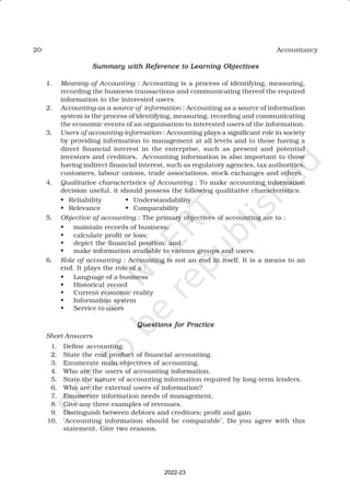 20 Accountancy
Summary with Reference to Learning Objectives
Summary with Reference to Learning Objectives
Summary with Reference to Learning Objectives
Summary with Reference to Learning Objectives
Summary with Reference to Learning Objectives
1. Meaning of Accounting : Accounting is a process of identifying, measuring,
recording the business transactions and communicating thereof the required
information to the interested users.
2. Accounting as a source of information : Accounting as a source of information
system is the process of identifying, measuring, recording and communicating
the economic events of an organisation to interested users of the information.
3. Users of accounting information : Accounting plays a significant role in society
by providing information to management at all levels and to those having a
direct financial interest in the enterprise, such as present and potential
investors and creditors. Accounting information is also important to those
having indirect financial interest, such as regulatory agencies, tax authorities,
customers, labour unions, trade associations, stock exchanges and others.
4. Qualitative characteristics of Accounting : To make accounting information
decision useful, it should possess the following qualitative characteristics.
• Reliability • Understandability
• Relevance • Comparability
5. Objective of accounting : The primary objectives of accounting are to :
• maintain records of business;
• calculate profit or loss;
• depict the financial position; and
• make information available to various groups and users.
6. Role of accounting : Accounting is not an end in itself. It is a means to an
end. It plays the role of a :
• Language of a business
• Historical record
• Current economic reality
• Information system
• Service to users
Questions for Practice
Questions for Practice
Questions for Practice
Questions for Practice
Questions for Practice
Short Answers
1. Define accounting.
2. State the end product of financial accounting.
3. Enumerate main objectives of accounting.
4. Who are the users of accounting information.
5. State the nature of accounting information required by long-term lenders.
6. Who are the external users of information?
7. Enumerate information needs of management.
8. Give any three examples of revenues.
9. Distinguish between debtors and creditors; profit and gain
10. ‘Accounting information should be comparable’. Do you agree with this
statement. Give two reasons.
2022-23
 