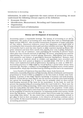 3
Introduction to Accounting
information. In order to appreciate the exact nature of accounting, we must
understand the following relevant aspects of the definition:
• Economic Events
• Identification, Measurement, Recording and Communication
• Organisation
• Interested Users of Information
Box 1
History and Development of Accounting
Accounting enjoys a remarkable heritage. The history of accounting is as old as
civilisation. The seeds of accounting were most likely first sown in Babylonia and
Egypt around 4000 B.C. who recorded transactions of payment of wages and taxes
on clay tablets. Historical evidences reveal that Egyptians used some form of
accounting for their treasuries where gold and other valuables were kept. The incharge
of treasuries had to send day wise reports to their superiors known as Wazirs (the
prime minister) and from there month wise reports were sent to kings. Babylonia,
known as the city of commerce, used accounting for business to uncover losses
taken place due to frauds and lack of efficiency. In Greece, accounting was used for
apportioning the revenues received among treasuries, maintaining total receipts,
total payments and balance of government financial transactions. Romans used
memorandum or daybook where in receipts and payments were recorded and
wherefrom they were posted to ledgers on monthly basis. (700 B.C to 400 A.D).
China used sophisticated form of government accounting as early as 2000 B.C.
Accounting practices in India could be traced back to a period when twenty three
centuries ago, Kautilya, a minister in Chandragupta’s kingdom wrote a book named
Arthashasthra, which also described how accounting records had to be maintained.
Luca Pacioli’s, a Franciscan friar (merchant class), book Summa de
Arithmetica, Geometria, Proportion at Proportionality (Review of Arithmetic and Geometric
proportions) in Venice (1494) is considered as the first book on double entry book-
keeping. A portion of this book contains knowledge of business and book-keeping.
However, Pacioli did not claim that he was the inventor of double entry book-keeping
but spread the knowledge of it. It shows that he probably relied on then–current
book-keeping manuals as the basis for his masterpiece. In his book, he used the
present day popular terms of accounting Debit (Dr.) and Credit (Cr.). These were the
concepts used in Italian terminology. Debit comes from the Italian debito which comes
from the Latin debita and debeo which means owed to the proprietor. Credit comes
from the Italian credito which comes from the Latin ‘credo’ which means trust or belief
(in the proprietor or owed by the proprietor. In explaining double entry system, Pacioli
wrote that ‘All entries… have to be double entries, that is if you make one creditor, you
must make some debtor’. He also stated that a merchants responsibility include to
give glory to God in their enterprises, to be ethical in all business activities and to
earn a profit. He discussed the details of memorandum, journal, ledger and specialised
accounting procedures.
2022-23
 