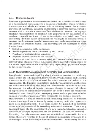 4 Accountancy
1.1.1
1.1.1
1.1.1
1.1.1
1.1.1 Economic Events
Economic Events
Economic Events
Economic Events
Economic Events
Business organisations involves economic events. An economic event is known
as a happening of consequence to a business organisation which consists of
transactions and which are measurable in monetary terms. For example,
purchase of machinery, installing and keeping it ready for manufacturing is
an event which comprises number of financial transactions such as buying a
machine, transportation of machine, site preparation for installation of a
machine, expenditure incurred on its installation and trial runs. Thus,
accounting identifies bunch of transactions relating to an economic event. If
an event involves transactions between an outsider and an organisation, these
are known as external events. The following are the examples of such
transactions:
• Sale of merchandise to the customers.
• Rendering services to the customers by ABC Limited.
• Purchase of materials from suppliers.
• Payment of monthly rent to the landlord.
An internal event is an economic event that occurs entirely between the
internal wings of an enterprise, e.g., supply of raw material or components by
the stores department to the manufacturing department, payment of wages
to the employees, etc.
1.1.2
1.1.2
1.1.2
1.1.2
1.1.2 Identification, Measurement, Recording and Communication
Identification, Measurement, Recording and Communication
Identification, Measurement, Recording and Communication
Identification, Measurement, Recording and Communication
Identification, Measurement, Recording and Communication
Identification : It means determining what transactions to record, i.e., to identity
events which are to be recorded. It involves observing activities and selecting
those events that are of considered financial character and relate to the
organisation. The business transactions and other economic events therefore
are evaluated for deciding whether it has to be recorded in books of account.
For example, the value of human resources, changes in managerial policies
or appointment of personnel are important but none of these are recorded in
books of account. However, when a company makes a sale or purchase, whether
on cash or credit, or pays salary it is recorded in the books of account.
Measurement : It means quantification (including estimates) of business
transactions into financial terms by using monetary unit, viz. rupees and
paise as a measuring unit. If an event cannot be quantified in monetary
terms, it is not considered for recording in financial accounts. That is why
important items like the appointment of a new managing director, signing of
contracts or changes in personnel are not shown in the books of accounts.
Recording : Once the economic events are identified and measured in financial
terms, these are recorded in books of account in monetary terms and in a
chronological order. Recording is done in a manner that the necessary financial
2022-23
 