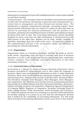 5
Introduction to Accounting
information is summarised as per well-established practice and is made available
as and when required.
Communication : The economic events are identified, measured and recorded
in order that the pertinent information is generated and communicated in a
certain form to management and other internal and external users. The
information is regularly communicated through accounting reports. These
reports provide information that are useful to a variety of users who have an
interest in assessing the financial performance and the position of an
enterprise, planning and controlling business activities and making necessary
decisions from time to time. The accounting information system should be
designed in such a way that the right information is communicated to the
right person at the right time. Reports can be daily, weekly, monthly, or
quarterly, depending upon the needs of the users. An important element in
the communication process is the accountant’s ability and efficiency in
presenting the relevant information.
1.1.3
1.1.3
1.1.3
1.1.3
1.1.3 Organisation
Organisation
Organisation
Organisation
Organisation
Organisation refers to a business enterprise, whether for profit or not-for-
profit motive. Depending upon the size of activities and level of business
operation, it can be a sole-proprietory concern, partnership firm, cooperative
society, company, local authority, municipal corporation or any other
association of persons.
1.1.4
1.1.4
1.1.4
1.1.4
1.1.4 Interested Users of Information
Interested Users of Information
Interested Users of Information
Interested Users of Information
Interested Users of Information
Accounting is a means by which necessary financial information about
business enterprise is communicated and is also called the language of
business. Many users need financial information in order to make important
decisions. These users can be divided into two broad categories: internal users
and external users. Internal users include: Chief Executive, Financial Officer,
Vice President, Business Unit Managers, Plant Managers, Store Managers,
Line Supervisors, etc. External users include: present and potential Investors
(shareholders), Creditors (Banks and other Financial Institutions, Debenture-
holders and other Lenders), Tax Authorities, Regulatory Agencies (Department
of Company Affairs, Registrar of Companies, Securities Exchange Board of
India, Labour Unions, Trade Associations, Stock Exchange and Customers,
etc. Since the primary function of accounting is to provide useful information
for decision-making, it is a means to an end, with the end being the decision
that is helped by the availability of accounting information. You will study
about the types of accounting information and its users later in this chapter.
2022-23
 