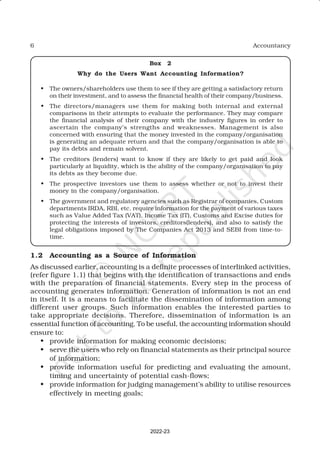 6 Accountancy
Box 2
Why do the Users Want Accounting Information?
• The owners/shareholders use them to see if they are getting a satisfactory return
on their investment, and to assess the financial health of their company/business.
• The directors/managers use them for making both internal and external
comparisons in their attempts to evaluate the performance. They may compare
the financial analysis of their company with the industry figures in order to
ascertain the company’s strengths and weaknesses. Management is also
concerned with ensuring that the money invested in the company/organisation
is generating an adequate return and that the company/organisation is able to
pay its debts and remain solvent.
• The creditors (lenders) want to know if they are likely to get paid and look
particularly at liquidity, which is the ability of the company/organisation to pay
its debts as they become due.
• The prospective investors use them to assess whether or not to invest their
money in the company/organisation.
• The government and regulatory agencies such as Registrar of companies, Custom
departments IRDA, RBI, etc. require information for the payment of various taxes
such as Value Added Tax (VAT), Income Tax (IT), Customs and Excise duties for
protecting the interests of investors, creditors(lenders), and also to satisfy the
legal obligations imposed by The Companies Act 2013 and SEBI from time-to-
time.
1.2 Accounting as a Source of Information
As discussed earlier, accounting is a definite processes of interlinked activities,
(refer figure 1.1) that begins with the identification of transactions and ends
with the preparation of financial statements. Every step in the process of
accounting generates information. Generation of information is not an end
in itself. It is a means to facilitate the dissemination of information among
different user groups. Such information enables the interested parties to
take appropriate decisions. Therefore, dissemination of information is an
essential function of accounting. To be useful, the accounting information should
ensure to:
• provide information for making economic decisions;
• serve the users who rely on financial statements as their principal source
of information;
• provide information useful for predicting and evaluating the amount,
timing and uncertainty of potential cash-flows;
• provide information for judging management’s ability to utilise resources
effectively in meeting goals;
2022-23
 