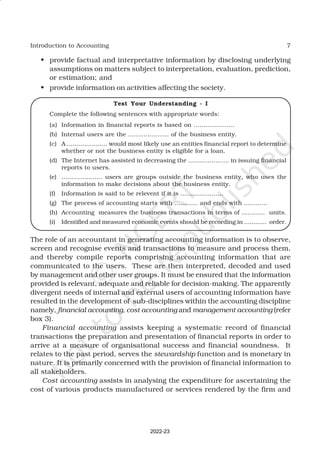 7
Introduction to Accounting
• provide factual and interpretative information by disclosing underlying
assumptions on matters subject to interpretation, evaluation, prediction,
or estimation; and
• provide information on activities affecting the society.
Test Your Understanding - I
Complete the following sentences with appropriate words:
(a) Information in financial reports is based on .....................
(b) Internal users are the ..................... of the business entity.
(c) A ..................... would most likely use an entities financial report to determine
whether or not the business entity is eligible for a loan.
(d) The Internet has assisted in decreasing the ..................... in issuing financial
reports to users.
(e) ..................... users are groups outside the business entity, who uses the
information to make decisions about the business entity.
(f) Information is said to be relevent if it is ......................
(g) The process of accounting starts with ............ and ends with ............
(h) Accounting measures the business transactions in terms of ............ units.
(i) Identified and measured economic events should be recording in ............ order.
The role of an accountant in generating accounting information is to observe,
screen and recognise events and transactions to measure and process them,
and thereby compile reports comprising accounting information that are
communicated to the users. These are then interpreted, decoded and used
by management and other user groups. It must be ensured that the information
provided is relevant, adequate and reliable for decision-making. The apparently
divergent needs of internal and external users of accounting information have
resulted in the development of sub-disciplines within the accounting discipline
namely, financial accounting, cost accounting and management accounting (refer
box 3).
Financial accounting assists keeping a systematic record of financial
transactions the preparation and presentation of financial reports in order to
arrive at a measure of organisational success and financial soundness. It
relates to the past period, serves the stewardship function and is monetary in
nature. It is primarily concerned with the provision of financial information to
all stakeholders.
Cost accounting assists in analysing the expenditure for ascertaining the
cost of various products manufactured or services rendered by the firm and
2022-23
 