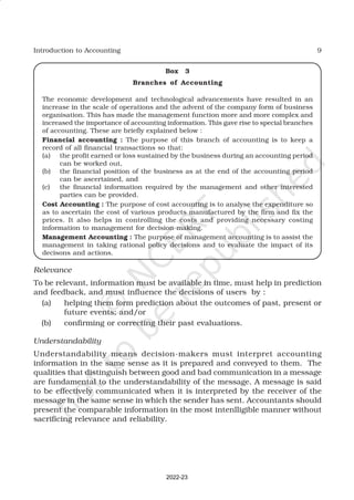 9
Introduction to Accounting
Box 3
Branches of Accounting
The economic development and technological advancements have resulted in an
increase in the scale of operations and the advent of the company form of business
organisation. This has made the management function more and more complex and
increased the importance of accounting information. This gave rise to special branches
of accounting. These are briefly explained below :
Financial accounting : The purpose of this branch of accounting is to keep a
record of all financial transactions so that:
(a) the profit earned or loss sustained by the business during an accounting period
can be worked out,
(b) the financial position of the business as at the end of the accounting period
can be ascertained, and
(c) the financial information required by the management and other interested
parties can be provided.
Cost Accounting : The purpose of cost accounting is to analyse the expenditure so
as to ascertain the cost of various products manufactured by the firm and fix the
prices. It also helps in controlling the costs and providing necessary costing
information to management for decision-making.
Management Accounting : The purpose of management accounting is to assist the
management in taking rational policy decisions and to evaluate the impact of its
decisons and actions.
Relevance
To be relevant, information must be available in time, must help in prediction
and feedback, and must influence the decisions of users by :
(a) helping them form prediction about the outcomes of past, present or
future events; and/or
(b) confirming or correcting their past evaluations.
Understandability
Understandability means decision-makers must interpret accounting
information in the same sense as it is prepared and conveyed to them. The
qualities that distinguish between good and bad communication in a message
are fundamental to the understandability of the message. A message is said
to be effectively communicated when it is interpreted by the receiver of the
message in the same sense in which the sender has sent. Accountants should
present the comparable information in the most intenlligible manner without
sacrificing relevance and reliability.
2022-23
 