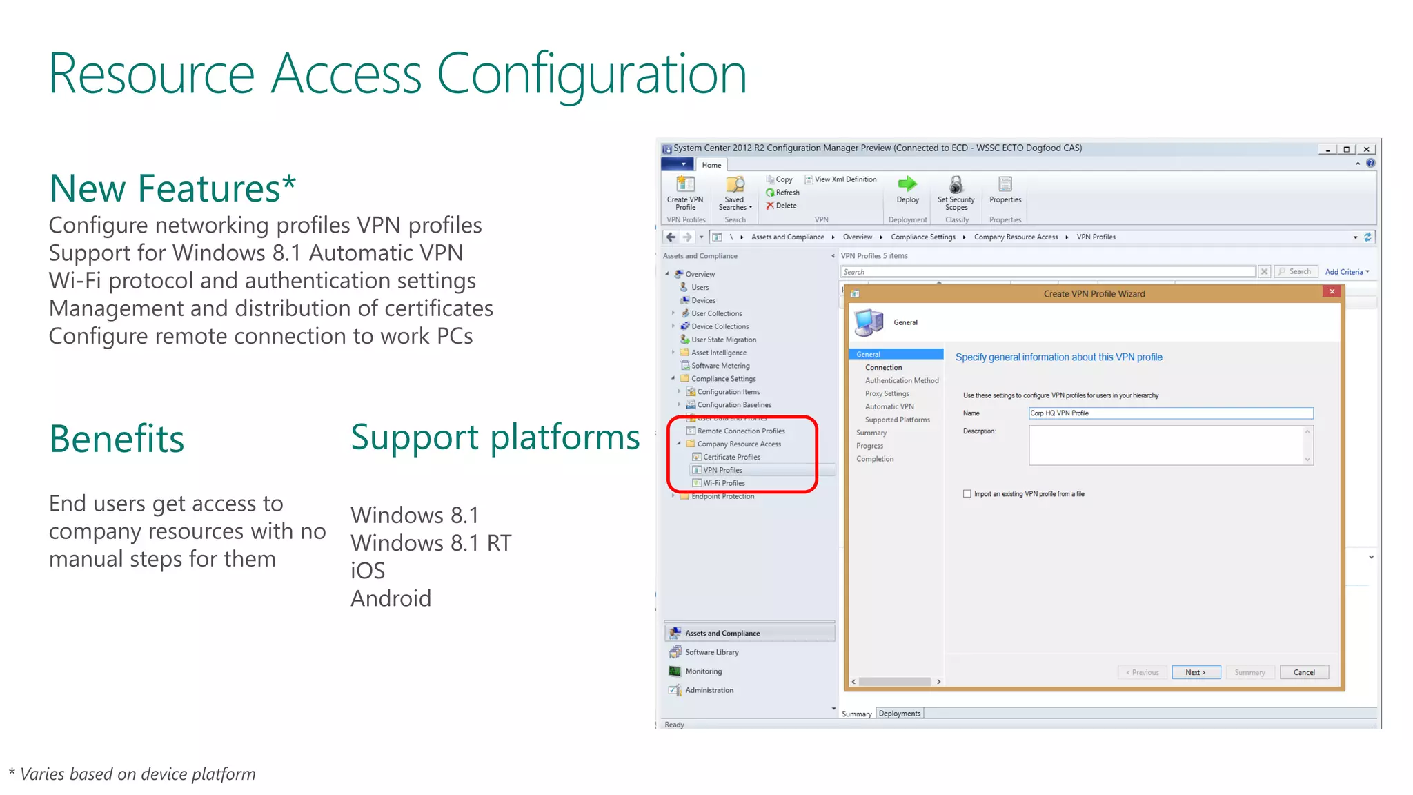 Resource Access Configuration
New Features*

Configure networking profiles VPN profiles
Support for Windows 8.1 Automatic VPN
Wi-Fi protocol and authentication settings
Management and distribution of certificates
Configure remote connection to work PCs

Benefits
End users get access to
company resources with no
manual steps for them

Support platforms
Windows 8.1
Windows 8.1 RT
iOS
Android

 