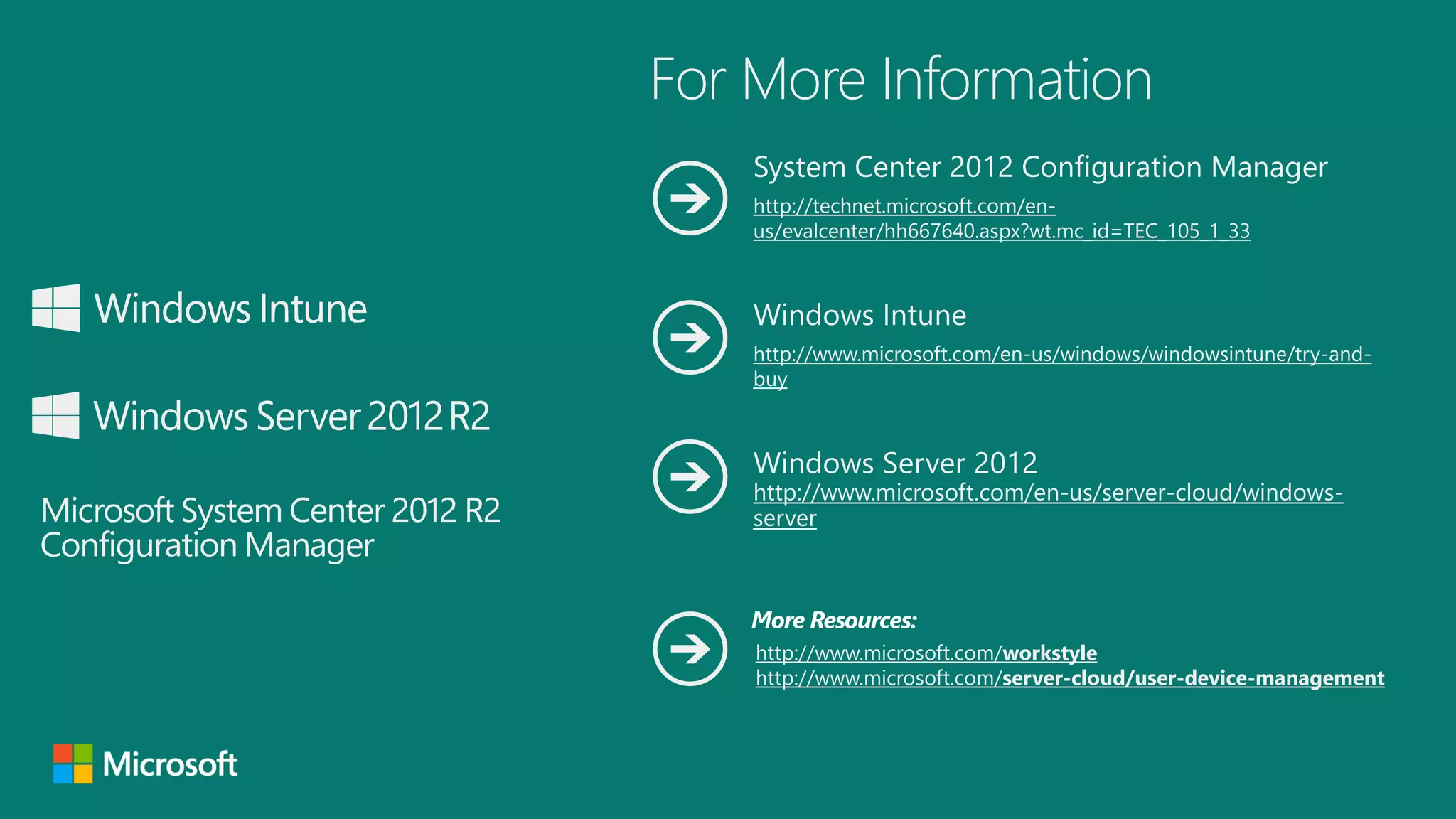 For More Information
System Center 2012 Configuration Manager
http://technet.microsoft.com/enus/evalcenter/hh667640.aspx?wt.mc_id=TEC_105_1_33

Windows Intune
http://www.microsoft.com/en-us/windows/windowsintune/try-andbuy

Windows Server 2012

http://www.microsoft.com/en-us/server-cloud/windowsserver

More Resources:
http://www.microsoft.com/workstyle
http://www.microsoft.com/server-cloud/user-device-management

 