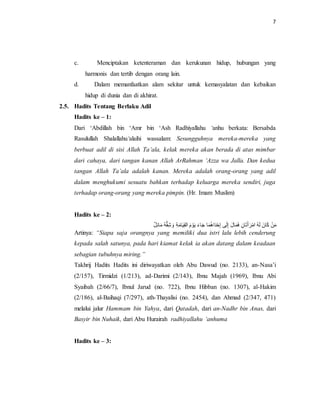7 
c. Menciptakan ketenteraman dan kerukunan hidup, hubungan yang 
harmonis dan tertib dengan orang lain. 
d. Dalam memanfaatkan alam sekitar untuk kemasyalatan dan kebaikan 
hidup di dunia dan di akhirat. 
2.5. Hadits Tentang Berlaku Adil 
Hadits ke – 1: 
Dari ‘Abdillah bin ‘Amr bin ‘Ash Radhiyallahu ‘anhu berkata: Bersabda 
Rasulullah Shalallahu‘alaihi wassalam: Sesungguhnya mereka-mereka yang 
berbuat adil di sisi Allah Ta’ala, kelak mereka akan berada di atas mimbar 
dari cahaya, dari tangan kanan Allah ArRahman ‘Azza wa Jalla. Dan kedua 
tangan Allah Ta’ala adalah kanan. Mereka adalah orang-orang yang adil 
dalam menghukumi sesuatu bahkan terhadap keluarga mereka sendiri, juga 
terhadap orang-orang yang mereka pimpin. (Hr. Imam Muslim) 
Hadits ke – 2: 
مَنْ كَانَ لَهُ امْرَأتَاَنِ فَمَالَ إِلَى إِحْدَاهُمَا جَاءَ يَوْمَ القِيَامَةِ وَشِقُّهُ مَائِ ل 
Artinya: “Siapa saja orangnya yang memiliki dua istri lalu lebih cenderung 
kepada salah satunya, pada hari kiamat kelak ia akan datang dalam keadaan 
sebagian tubuhnya miring.” 
Takhrij Hadits Hadits ini diriwayatkan oleh Abu Dawud (no. 2133), an-Nasa’i 
(2/157), Tirmidzi (1/213), ad-Darimi (2/143), Ibnu Majah (1969), Ibnu Abi 
Syaibah (2/66/7), Ibnul Jarud (no. 722), Ibnu Hibban (no. 1307), al-Hakim 
(2/186), al-Baihaqi (7/297), ath-Thayalisi (no. 2454), dan Ahmad (2/347, 471) 
melalui jalur Hammam bin Yahya, dari Qatadah, dari an-Nadhr bin Anas, dari 
Basyir bin Nuhaik, dari Abu Hurairah radhiyallahu ‘anhuma 
Hadits ke – 3: 
 