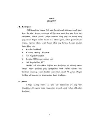 BAB III 
PENUTUP 
9 
3.1. Kesimpulan 
Adil Berasal dari bahasa Arab yang berarti berada di tengah-tengah, jujur, 
lurus, dan tulus. Secara terminologis adil bermakna suatu sikap yang bebas dari 
diskriminasi, ketidak jujuran. Dengan demikian orang yang adil adalah orang 
yang sesuai dengan standar hukum baik hukum agama, hukum positif (hukum 
negara), maupun hukum sosial (hukum adat) yang berlaku. Konsep keadilan 
dalam Islam yaitu: 
a. Keadilan Intelektual 
b. Keadilan Terhadap Diri Sendiri 
c. Adil Kepada Orang Lain 
d. Berlaku Adil Kepada Makhluk Lain. 
e. Adil Kepada Allah SWT 
Berlaku adil memerlukan kejelian dan ketajaman, di samping mutlak 
adanya mizan (standar) yang dipergunakan untuk menilai keadilan atau 
kezaliman seseorang. Mizan keadilan dalam Islam adalah Al Qur’an. Dengan 
bersikap adil akan tercipta keharmonisan dalam kehidupan. 
3.2. Saran 
Sebagai seorang muslim kita harus taat menjalankan apa yang telah 
disyariatkan oleh agama tanpa pengecualian termasuk untuk berbuat adil dalam 
kehidupan. 
 