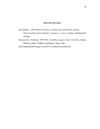 10 
DAFTAR PUSTAKA 
Ibnu Qayyim. 1990. Risalah Tabukiyah , (Tahqiq Abu Abdirrahman Aqil bin 
Muhammad bin Zaid Al-Muqthiri Al-Yamani, cet. Ke-1). Yaman: Maktabah Dar 
Al-Quds 
Soeyoeti, Drs. H Zarkowi. 1995/1996. Pendidikan Agama Islam Untuk Smu. Jakarta: 
Direktora jendral Pembina kelembagaan agama Islam 
http://kmplnmakalah.blogspot.com/2012/12/makalah-keadilan.html 
