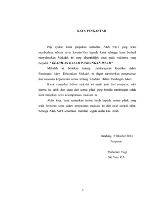 KATA PENGANTAR 
Puji syukur kami panjatkan kehadirat Allah SWT yang telah 
memberikan rahmat serta karunia-Nya kepada kami sehingga kami berhasil 
menyelesaikan Makalah ini yang alhamdulillah tepat pada waktunya yang 
berjudul “ KEADILAN DALAM PANDANGAN ISLAM” 
Makalah ini berisikan tentang pembelajaran Keadilan dalam 
Pandangan Islam Diharapkan Makalah ini dapat memberikan pengetahuan 
dan wawasan kepada kita semua tentang Keadilan Dalam Pandangan Islam. 
Kami menyadari bahwa makalah ini masih jauh dari sempurna, oleh 
karena itu kritik dan saran dari semua pihak yang bersifat membangun selalu 
kami harapkan demi kesempurnaan makalah ini. 
Akhir kata, kami sampaikan terima kasih kepada semua pihak yang 
telah berperan serta dalam penyusunan makalah ini dari awal sampai akhir. 
Semoga Allah SWT senantiasa meridhai segala usaha kita. Amin. 
ii 
Bandung, 5 Oktober 2014 
Penyusun 
Muhamad Yogi 
Siti Yusi R.A 
 