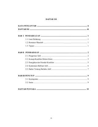 DAFTAR ISI 
KATA PENGANTAR ........................................................................................................ ii 
DAFTAR ISI ...................................................................................................................... iii 
BAB I PENDAHULUAN ................................................................................................ 1 
1.1. Latar Belakang ............................................................................................... 1 
1.2. Rumusan Masalah .......................................................................................... 1 
1.3. Tujuan ............................................................................................................. 1 
BAB II PEMBAHASAN .................................................................................................. 2 
2.1. Pengertian Adil ............................................................................................... 2 
2.2. Konsep Keadilan Dalam Islam ....................................................................... 3 
2.3. Penegakan dan Standar Keadilan ................................................................... 5 
2.4. Keutamaan Berbuat Adil ................................................................................. 6 
2.5. Hadist Tentang Berlaku Adil .......................................................................... 7 
BAB III PENUTUP ............................................................................................................ 9 
3.1. Kesimpulan ..................................................................................................... 9 
3.2. Saran .............................................................................................................. . 9 
DAFTAR PUSTAKA ....................................................................................................... 10 
iii 
 