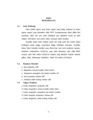 BAB I 
PENDAHULUAN 
1 
1.1. Latar Belakang 
Islam adalah agama yang benar, agama yang paling sempurna di antara 
agama samawi yang diturunkan Allah SWT. kesmpurnaannya dapat dilihat dari 
syariatnya, tidak ada satu sendi kehidupan pun melainkan semua itu telah 
terliputi oleh hukum atau syariat Islam, termasuk dalam keadilan. 
Keadilan dalam Islam meliputi semua hal, mulai pada diri sendiri, dalam 
kehidupan rumah tangga, masyarakat hingga kehidupan bernegara. Keadilan 
dalam Islam bukanlah keadilan yang dibuat-buat atau hasil pemikiran manusia, 
melainkan berlandaskan Al-Qur’an yang telah diturunkan oleh Allah Rabb 
semesta alam baik dalam Al-Qur’an maupun yang ilhamkan kepada manusia 
pilihan Allah, Muhammad Shalallahu ‘Alaihi Wa Sallam (Al-Hadits). 
1.2. Rumusan Masalah 
a. Apa pengertian adil? 
b. Bagaimana konsep keadilan dalam Islam? 
c. Bagaimana penegakan dan standar keadilan itu? 
d. Apa keutamaan berbuat adil? 
e. Sebutkan hadits tentang berlaku adil! 
1.3. Tujuan Penulisan 
a. Untuk mengetahui pengertian adil 
b. Untuk mengetahui konsep keadilan dalam Islam 
c. Untuk mengetahui penegakan dan standar keadilan 
d. Untuk menetahu keutamaan berbuat adil 
e. Untuk mengetahui hadist tentang berbuat adil 
 