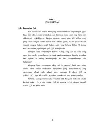 BAB II 
PEMBAHASAN 
2 
2.1. Pengertian Adil 
Adil Berasal dari bahasa Arab yang berarti berada di tengah-tengah, jujur, 
lurus, dan tulus. Secara terminologis adil bermakna suatu sikap yang bebas dari 
diskriminasi, ketidakjujuran. Dengan demikian orang yang adil adalah orang 
yang sesuai dengan standar hukum baik hukum agama, hukum positif (hukum 
negara), maupun hukum sosial (hukum adat) yang berlaku. Dalam Al Quran, 
kata ‘adl disebut juga dengan qisth (QS Al Hujurat:9) 
Sebagian ulama berpendapat bahwa: “Orang yang adil itu ialah orang 
yang jika marah, kemarahannya itu tidak menjerumuskannya kepada kebatilan. 
Dan apabila ia senang, kesenangannya itu tidak mengeluarkannya dari 
kebenaran." 
Mengapa Islam menganggap sikap adil itu penting? Salah satu tujuan 
utama Islam adalah membentuk masyarakat yang menyelamatkan; yang 
membawah rahmat pada seluruh alam –rahmatan lil alamin (QS Al 
Anbiya’:107). Ayat ini memiliki sejumlah konsekuensi bagi seorang muslim: 
Pertama, seorang muslim harus bersikap adil dan jujur pada diri sendiri, 
kerabat dekat , kaya dan miskin. Hal ini terutama terkait dengan masalah 
hukum (QS An Nisaa’:135). 
 