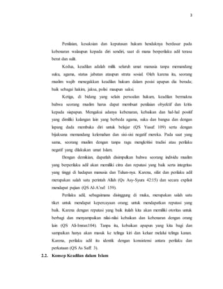 3 
Penilaian, kesaksian dan keputusan hukum hendaknya berdasar pada 
kebenaran walaupun kepada diri sendiri, saat di mana berperilaku adil terasa 
berat dan sulit. 
Kedua, keadilan adalah milik seluruh umat manusia tanpa memandang 
suku, agama, status jabatan ataupun strata sosial. Oleh karena itu, seorang 
muslim wajib menegakkan keadilan hukum dalam posisi apapun dia berada; 
baik sebagai hakim, jaksa, polisi maupun saksi. 
Ketiga, di bidang yang selain persoalan hukum, keadilan bermakna 
bahwa seorang muslim harus dapat membuat penilaian obyektif dan kritis 
kepada siapapun. Mengakui adanya kebenaran, kebaikan dan hal-hal positif 
yang dimiliki kalangan lain yang berbeda agama, suku dan bangsa dan dengan 
lapang dada membuka diri untuk belajar (QS Yusuf: 109) serta dengan 
bijaksana memandang kelemahan dan sisi-sisi negatif mereka. Pada saat yang 
sama, seorang muslim dengan tanpa ragu mengkritisi tradisi atau perilaku 
negatif yang dilakukan umat Islam. 
Dengan demikian, dapatlah disimpulkan bahwa seorang individu muslim 
yang berperilaku adil akan memiliki citra dan reputasi yang baik serta integritas 
yang tinggi di hadapan manusia dan Tuhan-nya. Karena, sifat dan perilaku adil 
merupakan salah satu perintah Allah (Qs Asy-Syura 42:15) dan secara explisit 
mendapat pujian (QS Al-A’raf: 159). 
Perilaku adil, sebagaimana disinggung di muka, merupakan salah satu 
tiket untuk mendapat kepercayaan orang; untuk mendapatkan reputasi yang 
baik. Karena dengan reputasi yang baik itulah kita akan memiliki otoritas untuk 
berbagi dan menyampaikan nilai-nilai kebaikan dan kebenaran dengan orang 
lain (QS Ali-Imran:104). Tanpa itu, kebaikan apapun yang kita bagi dan 
sampaikan hanya akan masuk ke telinga kiri dan keluar melalui telinga kanan. 
Karena, perilaku adil itu identik dengan konsistensi antara perilaku dan 
perkataan (QS As Saff: 3). 
2.2. Konsep Keadilan dalam Islam 
 