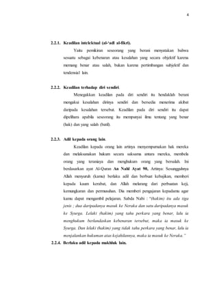 4 
2.2.1. Keadilan intelektual (al-‘adl al-fikri). 
Yaitu pemikiran seseorang yang berani menyatakan bahwa 
sesuatu sebagai kebenaran atau kesalahan yang secara objektif karena 
memang benar atau salah, bukan karena pertimbangan subjektif dan 
tendensial lain. 
2.2.2. Keadilan terhadap diri sendiri. 
Menegakkan keadilan pada diri sendiri itu hendaklah berani 
mengakui kesalahan dirinya sendiri dan bersedia menerima akibat 
daripada kesalahan tersebut. Keadilan pada diri sendiri itu dapat 
dipelihara apabila seseorang itu mempunyai ilmu tentang yang benar 
(hak) dan yang salah (batil). 
2.2.3. Adil kepada orang lain. 
Keadilan kepada orang lain artinya menyempurnakan hak mereka 
dan melaksanakan hukum secara saksama antara mereka, membela 
orang yang teraniaya dan menghukum orang yang bersalah. Ini 
berdasarkan ayat Al-Quran An Nahl Ayat 90, Artinya: Sesungguhnya 
Allah menyuruh (kamu) berlaku adil dan berbuat kebajikan, memberi 
kepada kaum kerabat, dan Allah melarang dari perbuatan keji, 
kemungkaran dan permusuhan. Dia memberi pengajaran kepadamu agar 
kamu dapat mengambil pelajaran. Sabda Nabi : “(hakim) itu ada tiga 
jenis ; dua daripadanya masuk ke Neraka dan satu daripadanya masuk 
ke Syurga. Lelaki (hakim) yang tahu perkara yang benar, lalu ia 
menghukum berlandaskan kebenaran tersebut, maka ia masuk ke 
Syurga. Dan lelaki (hakim) yang tidak tahu perkara yang benar, lalu ia 
menjalankan hukuman atas kejahilannya, maka ia masuk ke Neraka.” 
2.2.4. Berlaku adil kepada makhluk lain. 
 