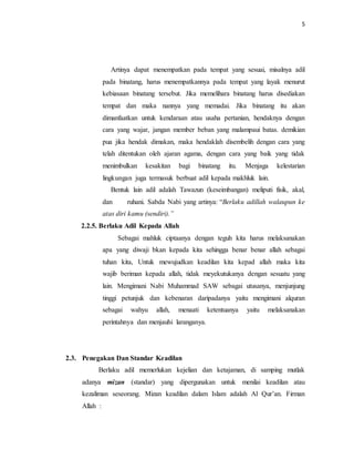 5 
Artinya dapat menempatkan pada tempat yang sesuai, misalnya adil 
pada binatang, harus menempatkannya pada tempat yang layak menurut 
kebiasaan binatang tersebut. Jika memelihara binatang harus disediakan 
tempat dan maka nannya yang memadai. Jika binatang itu akan 
dimanfaatkan untuk kendaraan atau usaha pertanian, hendaknya dengan 
cara yang wajar, jangan member beban yang malampaui batas. demikian 
pua jika hendak dimakan, maka hendaklah disembelih dengan cara yang 
telah ditentukan oleh ajaran agama, dengan cara yang baik yang tidak 
menimbulkan kesakitan bagi binatang itu. Menjaga kelestarian 
lingkungan juga termasuk berbuat adil kepada makhluk lain. 
Bentuk lain adil adalah Tawazun (keseimbangan) meliputi fisik, akal, 
dan ruhani. Sabda Nabi yang artinya: “Berlaku adillah walaupun ke 
atas diri kamu (sendiri).” 
2.2.5. Berlaku Adil Kepada Allah 
Sebagai mahluk ciptaanya dengan teguh kita harus melaksanakan 
apa yang diwaji bkan kepada kita sehingga benar benar allah sebagai 
tuhan kita, Untuk mewujudkan keadilan kita kepad allah maka kita 
wajib beriman kepada allah, tidak meyekutukanya dengan sesuatu yang 
lain. Mengimani Nabi Muhammad SAW sebagai utusanya, menjunjung 
tinggi petunjuk dan kebenaran daripadanya yaitu mengimani alquran 
sebagai wahyu allah, menaati ketentuanya yaitu melaksanakan 
perintahnya dan menjauhi laranganya. 
2.3. Penegakan Dan Standar Keadilan 
Berlaku adil memerlukan kejelian dan ketajaman, di samping mutlak 
adanya mizan (standar) yang dipergunakan untuk menilai keadilan atau 
kezaliman seseorang. Mizan keadilan dalam Islam adalah Al Qur’an. Firman 
Allah : 
 