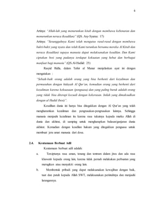 6 
Artinya: “Allah-lah yang menurunkan kitab dengan membawa kebenaran dan 
menurunkan neraca (keadilan)” (QS. Asy-Syuraa: 17) 
Artinya: “Sesungguhnya Kami telah mengutus rasul-rasul dengan membawa 
bukti-bukti yang nyata dan telah Kami turunkan bersama mereka Al Kitab dan 
neraca (keadilan) supaya manusia dapat melaksanakan keadilan. Dan Kami 
ciptakan besi yang padanya terdapat kekuatan yang hebat dan berbagai 
manfaat bagi manusia”.(QS.Al-Hadiid: 25) 
Rasyid Ridla, dalam Tafsir al Manar menjelaskan ayat ini dengan 
mengatakan : 
“Sebaik-baik orang adalah orang yang bisa berhenti dari kezaliman dan 
permusuhan dengan hidayah Al Qur’an, kemudian orang yang berhenti dari 
kezaliman karena kekuasaan (penguasa) dan yang paling buruk adalah orang 
yang tidak bisa diterapi kecuali dengan kekerasan. Inilah yang dimaksudkan 
dengan al Hadid (besi)”. 
Kesalihan dunia ini hanya bisa ditegakkan dengan Al Qur’an yang telah 
mengharamkan kezaliman dan pengrusakan-pengrusakan lainnya. Sehingga 
manusia menjauhi kezaliman itu karena rasa takutnya kepada murka Allah di 
dunia dan akhirat, di samping untuk mengharapkan balasan/ganjaran dunia 
akhirat. Kemudian dengan keadilan hukum yang ditegakkan penguasa untuk 
membuat jera umat manusia dari dosa. 
2.4. Keutamaan Berbuat Adil 
Keutamaan berbuat adil adalah: 
a. Terciptanya rasa aman, tenang dan tentram dalam jiwa dan ada rasa 
khawatir kepada orang lain, karena tidak pernah melakukan perbuatan yang 
merugikan atau menyakiti orang lain. 
b. Membentuk pribadi yang dapat melaksanakan kewajiban dengan baik, 
taat dan patuh kepada Allah SWT, melaksanakan perintahnya dan menjauhi 
larangannya. 
 