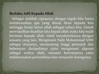 Berlaku Adil Kepada Allah 
Sebagai mahluk ciptaanya dengan teguh kita harus 
melaksanakan apa yang diwaji bkan kepada kita 
sehingga benar benar allah sebagai tuhan kita, Untuk 
mewujudkan keadilan kita kepad allah maka kita wajib 
beriman kepada allah, tidak meyekutukanya dengan 
sesuatu yang lain. Mengimani Nabi Muhammad SAW 
sebagai utusanya, menjunjung tinggi petunjuk dan 
kebenaran daripadanya yaitu mengimani alquran 
sebagai wahyu allah, menaati ketentuanya yaitu 
melaksanakan perintahnya dan menjauhi laranganya. 
 