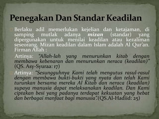 Berlaku adil memerlukan kejelian dan ketajaman, di 
samping mutlak adanya mizan (standar) yang 
dipergunakan untuk menilai keadilan atau kezaliman 
seseorang. Mizan keadilan dalam Islam adalah Al Qur’an. 
Firman Allah : 
Artinya: “Allah-lah yang menurunkan kitab dengan 
membawa kebenaran dan menurunkan neraca (keadilan)” 
(QS. Asy-Syuraa: 17) 
Artinya: “Sesungguhnya Kami telah mengutus rasul-rasul 
dengan membawa bukti-bukti yang nyata dan telah Kami 
turunkan bersama mereka Al Kitab dan neraca (keadilan) 
supaya manusia dapat melaksanakan keadilan. Dan Kami 
ciptakan besi yang padanya terdapat kekuatan yang hebat 
dan berbagai manfaat bagi manusia”.(QS.Al-Hadiid: 25) 
 