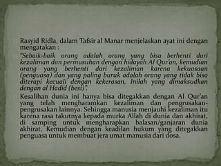 Rasyid Ridla, dalam Tafsir al Manar menjelaskan ayat ini dengan 
mengatakan : 
“Sebaik-baik orang adalah orang yang bisa berhenti dari 
kezaliman dan permusuhan dengan hidayah Al Qur’an, kemudian 
orang yang berhenti dari kezaliman karena kekuasaan 
(penguasa) dan yang paling buruk adalah orang yang tidak bisa 
diterapi kecuali dengan kekerasan. Inilah yang dimaksudkan 
dengan al Hadid (besi)”. 
Kesalihan dunia ini hanya bisa ditegakkan dengan Al Qur’an 
yang telah mengharamkan kezaliman dan pengrusakan-pengrusakan 
lainnya. Sehingga manusia menjauhi kezaliman itu 
karena rasa takutnya kepada murka Allah di dunia dan akhirat, 
di samping untuk mengharapkan balasan/ganjaran dunia 
akhirat. Kemudian dengan keadilan hukum yang ditegakkan 
penguasa untuk membuat jera umat manusia dari dosa. 
 