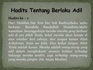Hadits ke – 1: 
Dari ‘Abdillah bin ‘Amr bin ‘Ash Radhiyallahu ‘anhu 
berkata: Bersabda Rasulullah Shalallahu‘alaihi 
wassalam: Sesungguhnya mereka-mereka yang berbuat 
adil di sisi Allah Ta’ala, kelak mereka akan berada di 
atas mimbar dari cahaya, dari tangan kanan Allah 
ArRahman ‘Azza wa Jalla. Dan kedua tangan Allah 
Ta’ala adalah kanan. Mereka adalah orang-orang yang 
adil dalam menghukumi sesuatu bahkan terhadap 
keluarga mereka sendiri, juga terhadap orang-orang 
yang mereka pimpin. (Hr. Imam Muslim) 
 