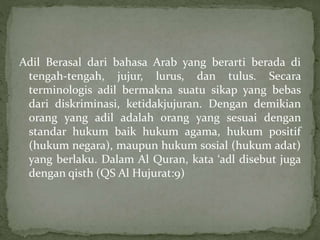 Adil Berasal dari bahasa Arab yang berarti berada di 
tengah-tengah, jujur, lurus, dan tulus. Secara 
terminologis adil bermakna suatu sikap yang bebas 
dari diskriminasi, ketidakjujuran. Dengan demikian 
orang yang adil adalah orang yang sesuai dengan 
standar hukum baik hukum agama, hukum positif 
(hukum negara), maupun hukum sosial (hukum adat) 
yang berlaku. Dalam Al Quran, kata ‘adl disebut juga 
dengan qisth (QS Al Hujurat:9) 
 