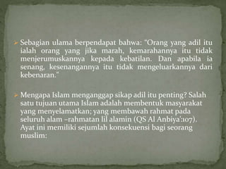  Sebagian ulama berpendapat bahwa: “Orang yang adil itu 
ialah orang yang jika marah, kemarahannya itu tidak 
menjerumuskannya kepada kebatilan. Dan apabila ia 
senang, kesenangannya itu tidak mengeluarkannya dari 
kebenaran." 
Mengapa Islam menganggap sikap adil itu penting? Salah 
satu tujuan utama Islam adalah membentuk masyarakat 
yang menyelamatkan; yang membawah rahmat pada 
seluruh alam –rahmatan lil alamin (QS Al Anbiya’:107). 
Ayat ini memiliki sejumlah konsekuensi bagi seorang 
muslim: 
 