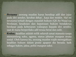  Pertama, seorang muslim harus bersikap adil dan jujur 
pada diri sendiri, kerabat dekat , kaya dan miskin. Hal ini 
terutama terkait dengan masalah hukum (QS An Nisaa’:135 
Penilaian, kesaksian dan keputusan hukum hendaknya 
berdasar pada kebenaran walaupun kepada diri sendiri, 
saat di mana berperilaku adil terasa berat dan sulit. 
 Kedua, keadilan adalah milik seluruh umat manusia tanpa 
memandang suku, agama, status jabatan ataupun strata 
sosial. Oleh karena itu, seorang muslim wajib menegakkan 
keadilan hukum dalam posisi apapun dia berada; baik 
sebagai hakim, jaksa, polisi maupun saksi. 
 