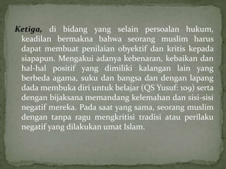 Ketiga, di bidang yang selain persoalan hukum, 
keadilan bermakna bahwa seorang muslim harus 
dapat membuat penilaian obyektif dan kritis kepada 
siapapun. Mengakui adanya kebenaran, kebaikan dan 
hal-hal positif yang dimiliki kalangan lain yang 
berbeda agama, suku dan bangsa dan dengan lapang 
dada membuka diri untuk belajar (QS Yusuf: 109) serta 
dengan bijaksana memandang kelemahan dan sisi-sisi 
negatif mereka. Pada saat yang sama, seorang muslim 
dengan tanpa ragu mengkritisi tradisi atau perilaku 
negatif yang dilakukan umat Islam. 
 