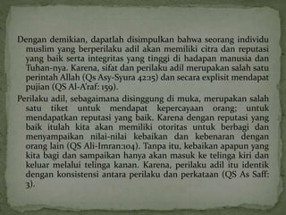 Dengan demikian, dapatlah disimpulkan bahwa seorang individu 
muslim yang berperilaku adil akan memiliki citra dan reputasi 
yang baik serta integritas yang tinggi di hadapan manusia dan 
Tuhan-nya. Karena, sifat dan perilaku adil merupakan salah satu 
perintah Allah (Qs Asy-Syura 42:15) dan secara explisit mendapat 
pujian (QS Al-A’raf: 159). 
Perilaku adil, sebagaimana disinggung di muka, merupakan salah 
satu tiket untuk mendapat kepercayaan orang; untuk 
mendapatkan reputasi yang baik. Karena dengan reputasi yang 
baik itulah kita akan memiliki otoritas untuk berbagi dan 
menyampaikan nilai-nilai kebaikan dan kebenaran dengan 
orang lain (QS Ali-Imran:104). Tanpa itu, kebaikan apapun yang 
kita bagi dan sampaikan hanya akan masuk ke telinga kiri dan 
keluar melalui telinga kanan. Karena, perilaku adil itu identik 
dengan konsistensi antara perilaku dan perkataan (QS As Saff: 
3). 
 