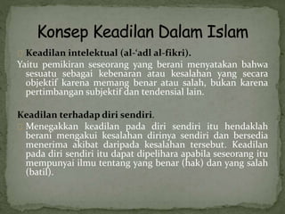 Keadilan intelektual (al-‘adl al-fikri). 
Yaitu pemikiran seseorang yang berani menyatakan bahwa 
sesuatu sebagai kebenaran atau kesalahan yang secara 
objektif karena memang benar atau salah, bukan karena 
pertimbangan subjektif dan tendensial lain. 
Keadilan terhadap diri sendiri. 
Menegakkan keadilan pada diri sendiri itu hendaklah 
berani mengakui kesalahan dirinya sendiri dan bersedia 
menerima akibat daripada kesalahan tersebut. Keadilan 
pada diri sendiri itu dapat dipelihara apabila seseorang itu 
mempunyai ilmu tentang yang benar (hak) dan yang salah 
(batil). 
 