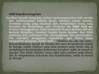 Adil kepada orang lain. 
Keadilan kepada orang lain artinya menyempurnakan hak mereka 
dan melaksanakan hukum secara saksama antara mereka, 
membela orang yang teraniaya dan menghukum orang yang 
bersalah. Ini berdasarkan ayat Al-Quran An Nahl Ayat 90, 
Artinya: Sesungguhnya Allah menyuruh (kamu) berlaku adil dan 
berbuat kebajikan, memberi kepada kaum kerabat, dan Allah 
melarang dari perbuatan keji, kemungkaran dan permusuhan. 
Dia memberi pengajaran kepadamu agar kamu dapat 
mengambil pelajaran. Sabda Nabi : “(hakim) itu ada tiga jenis ; 
dua daripadanya masuk ke Neraka dan satu daripadanya masuk 
ke Syurga. Lelaki (hakim) yang tahu perkara yang benar, lalu ia 
menghukum berlandaskan kebenaran tersebut, maka ia masuk ke 
Syurga. Dan lelaki (hakim) yang tidak tahu perkara yang benar, 
lalu ia menjalankan hukuman atas kejahilannya, maka ia masuk 
ke Neraka.” 
 