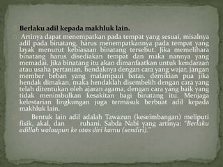 Berlaku adil kepada makhluk lain. 
Artinya dapat menempatkan pada tempat yang sesuai, misalnya 
adil pada binatang, harus menempatkannya pada tempat yang 
layak menurut kebiasaan binatang tersebut. Jika memelihara 
binatang harus disediakan tempat dan maka nannya yang 
memadai. Jika binatang itu akan dimanfaatkan untuk kendaraan 
atau usaha pertanian, hendaknya dengan cara yang wajar, jangan 
member beban yang malampaui batas. demikian pua jika 
hendak dimakan, maka hendaklah disembelih dengan cara yang 
telah ditentukan oleh ajaran agama, dengan cara yang baik yang 
tidak menimbulkan kesakitan bagi binatang itu. Menjaga 
kelestarian lingkungan juga termasuk berbuat adil kepada 
makhluk lain. 
Bentuk lain adil adalah Tawazun (keseimbangan) meliputi 
fisik, akal, dan ruhani. Sabda Nabi yang artinya: “Berlaku 
adillah walaupun ke atas diri kamu (sendiri).” 
 
