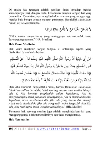 Di antara hak tetangga adalah bersikap ihsan terhadap mereka
semampunya, baik dengan harta, kedudukan maupun dengan hal yang
bermanfaat. Demikian juga menghindarkan sesuatu yang mengganggu
mereka baik berupa ucapan maupun perbuatan. Rasulullah shallallahu
‘alaihi wa sallam bersabda:

                                    َِ َ ُ َ ُ َ
                                  ُ‫ﻻَ ﻳَﺪﺧﻞ اﳉَﻨﱠﺔَ ﻣﻦ ﻻَ ﻳَﺄْﻣﻦ ﺟﺎرﻩُ ﺑَـﻮاﺋﻘﻪ‬
                                                            َْ ْ ُُ ْ
“Tidak masuk surga orang yang tetangganya merasa tidak aman
karena gangguannya.” (HR. Muslim)
Hak Kaum Muslimin
Hak kaum muslimin sangat banyak, di antaranya seperti yang
disebutkan dalam hadis berikut:

 ‫ﻋﻦ أَﰊ ﻫﺮﻳْـﺮة أَن رﺳﻮل اﻟﻠﱠﻪ ﺻﻠﱠﻰ اﻟﻠﱠﻬﻢ ﻋﻠَْﻴﻪ وﺳﻠﱠﻢ ﻗَﺎل ﺣﻖ اﻟْﻤﺴﻠِﻢ‬
 ِ ْ ُ ‫َ ِ ََ َ َﱡ‬
                         َ                      َ
                                                   ِ َ ‫َ ﱠ‬
                                                          ُ َ َ َُ ِ ْ َ
 ‫ﻋﻠَﻰ اﻟْﻤﺴﻠِﻢ ﺳﺖ ﻗِﻴﻞ ﻣﺎ ﻫﻦ ﻳَﺎ رﺳﻮل اﻟﻠﱠﻪ ﻗَﺎل إِذا ﻟَﻘﻴﺘَﻪُ ﻓَﺴﻠﱢﻢ ﻋﻠَْﻴﻪ‬
 ِ
      َ ْ َ
                    ِ َ َ ِ َ
                                          َُ ‫َ ُ ْ ِ ﱞ َ َ ُﱠ‬
                                                              ِ
        ََِ َ َ َ َ ْ َ َ َ َ ْ َ ِ َ ََ َ َ
 َ‫وإِذا دﻋﺎك ﻓَﺄَﺟْﺒﻪُ وإِذَا اﺳﺘَـْﻨﺼﺤﻚ ﻓَﺎﻧْﺼﺢ ﻟَﻪُ وإِذا ﻋﻄَﺲ ﻓَﺤﻤﺪ اﻟﻠﱠﻪ‬
            (‫ﻓَﺴﻤْﺘﻪُ وإِذا ﻣﺮض ﻓَـﻌُﺪﻩُ وإِذا ﻣﺎت ﻓَﺎﺗﱠﺒِﻌﻪُ * )أَﺧﺮﺟﻪُ ﻣﺴﻠِﻢ‬
              ٌ ْ ُ َ َْ                ْ َ َ َ َ ْ َ َِ َ َ ‫َ ﱢ‬
Dari Abu Hurairah radhiyallahu 'anhu, bahwa Rasulullah shallallahu
‘alaihi wa sallam bersabda: “Hak seorang muslim atas muslim lainnya
ada 6, jika bertemu ucapkanlah salam kepadanya, jika ia
mengundangmu maka penuhilah undangannya, jika ia meminta nasehat
kepadamu maka nasehatilah dia, jika ada yang bersin dan memuji
Allah maka doakanlah, jika ada yang sakit maka jenguklah dan jika
ada yang meninggal maka iringilah jenazahnya.” (HR. Muslim)
Termasuk hak seorang muslim juga adalah menghindarkan hal yang
mengganggunya, tidak menzhaliminya dan tidak menghinanya.
Hak Non muslim


10 | D i s a l i n d a r i w w w . k h o t b a h j u m a t . c o m   Page 10
 