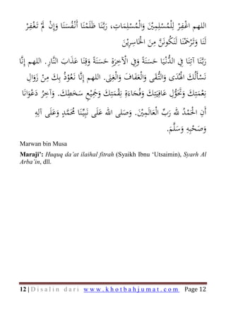 ‫اﻟﻠﻬﻢ اﻏـﻔـﺮ ﻟِْﻠﻤﺴﻠِﻤﲔ واﻟْﻤﺴﻠِﻤﺎت، رﺑـﱠﻨَﺎ ﻇَﻠَﻤﻨَﺎ أَﻧْـﻔﺴﻨَﺎ وإِن ﱂْ ﺗَـﻐـﻔـﺮ‬
     ‫ْ‬
       ‫ْ َ ِْ‬
                    ‫َ َ‬     ‫ْ ُ‬                 ‫َ‬
                                                    ‫ِ‬
                                                        ‫َ ُْ َ‬
                                                                     ‫ِ‬
                                                                  ‫ْ ْ ُ ْ َْ‬
                                                                                ‫ِ‬
                                                            ‫ِ‬       ‫ِ‬
                                                        ‫َ َ ُ ﱠ َ ْ َِ‬
                                                        ‫ﻟَﻨَﺎ وﺗَـْﺮﲪْﻨَﺎ ﻟَﻨَﻜﻮﻧَﻦ ﻣﻦ اﳋَﺎﺳﺮﻳْﻦ‬
‫رﺑـﱠﻨَﺎ آﺗِﻨَﺎ ِﰲ اﻟﺪﻧْـﻴَﺎ ﺣﺴﻨَﺔً وِﰲ اﻵﺧﺮةِ ﺣﺴﻨَﺔً وﻗِﻨَﺎ ﻋﺬاب اﻟﻨﱠﺎر. اﻟﻠﻬﻢ إِﻧﱠﺎ‬
                 ‫ََ َ ِ‬
                                     ‫ﱡ ََ َ ْ َ ََ َ‬
                                                      ‫ِ‬
                                                                                              ‫َ‬
      ‫ﻧَﺴﺄَﻟُﻚ اﳍُﺪى واﻟﺘﱡـﻘﻰ واﻟْﻌﻔﺎف واﻟْﻐِﲎ. اﻟﻠﻬﻢ إِﻧﱠﺎ ﻧَـﻌُﻮذُ ﺑِﻚ ﻣﻦ زوال‬
       ‫َ ِ َ ِ‬
         ‫ْ َ‬             ‫ْ‬                        ‫ْ َ ْ َ َ َ َ ََ َ َ َ‬
  ‫ﻧِﻌﻤﺘِﻚ وﲢَﻮل ﻋﺎﻓِﻴَﺘِﻚ وﻓُﺠﺎءَةِ ﻧِﻘﻤﺘِﻚ وﲨْﻴﻊ ﺳﺨﻄﻚ. وآﺧﺮ دﻋﻮاﻧَﺎ‬
                ‫ِ‬         ‫ِ‬             ‫ِ‬
      ‫ْ َ َ ََ ﱡ َ َ َ َ ْ َ َ َ َ ِ َ َ َ َ ُ َ َْ‬
                                                                          ‫ِ‬

       ‫أَن اﳊَﻤﺪ ﷲ رب اﻟْﻌﺎﻟَﻤﲔ. وﺻﻠﻰ اﷲ ﻋﻠَﻰ ﻧَﺒِﻴﱢـﻨَﺎ ﳏَﻤﺪ وﻋﻠَﻰ آﻟِﻪ‬
       ‫ِ‬          ‫ٍ‬
               ‫ُ ﱠ ََ‬                ‫َ‬
                                                  ‫ِ‬
                                            ‫ْ ْ ُ َ ﱢ َ َْ َ َ‬
                                                                       ‫ِ‬
                                                                  ‫ِ‬
                                                           ‫وﺻﺤﺒِﻪ وﺳﻠﱠﻢ.‬
                                                            ‫َ‬  ‫َ َْ ََ‬
‫‪Marwan bin Musa‬‬
‫‪Maraji’: Huquq da’at ilaihal fitrah (Syaikh Ibnu ‘Utsaimin), Syarh Al‬‬
‫.‪Arba’in, dll‬‬




‫‪12 | D i s a l i n d a r i w w w . k h o t b a h j u m a t . c o m‬‬                  ‫21 ‪Page‬‬
 