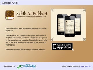 Aplikasi Yufid:




   Sahih al-Bukhari book is the most authentic book after
   the Quran.

   Sahih Bukhari is a collection of sayings and deeds of
   Prophet Muhammad. Bukhari’s collection is recognized
   by the overwhelming majority of the Muslim world to be
   one of the most authentic collections of the Sunnah of
   the Prophet.

   Please recommend this app to your friends & family…




  Developed by:                                             Lihat aplikasi lainnya di www.yufid.org
 