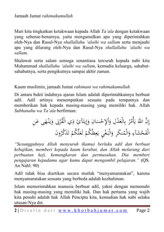 Jamaah Jumat rahimakumullah


Mari kita tingkatkan ketakwaan kepada Allah Ta’ala dengan ketakwaan
yang sebenar-benarnya, yaitu mengamalkan apa yang diperintahkan
oleh-Nya dan Rasul-Nya shallallahu ‘alaihi wa sallam serta menjauhi
apa yang dilarang oleh-Nya dan Rasul-Nya shallallahu ‘alaihi wa
sallam.
Shalawat serta salam semoga senantiasa tercurah kepada nabi kita
Muhammad shallallahu ‘alaihi wa sallam, kemudia keluarga, sahabat-
sahabatnya, serta pengikutnya sampai akhir zaman.


Kaum muslimin, jamaah Jumat rahimani wa rahimakumullah
Di antara bukti indahnya ajaran Islam adalah diperintahkannya berbuat
adil. Adil artinya menempatkan sesuatu pada tempatnya dan
memberikan hak kepada masing-masing yang memiliki hak. Allah
Subhanahu wa Ta’ala berfirman:

         ِ َ َ َ َ ُ ِ ِ َ ِ َ ْ ِ َ ِ ْ َ ُُ
         ‫إِن اﷲَ ﻳَﺄْﻣﺮ ﺑِﺎﻟْﻌﺪل واْﻹﺣﺴﺎن وإِﻳﺘَﺂئ ذي اﻟْﻘْﺮﰉ وﻳَـْﻨـﻬﻰ ﻋﻦ‬
                                                                       ‫ﱠ‬
                      َ ُ‫َ ْ َ ِ َ ُ َ ِ َ ْ ِ ُ ْ َ ُ ْ َ ﱠ‬
                      ‫اﻟْﻔﺤﺸﺂء واﻟْﻤﻨﻜﺮ واﻟْﺒَـﻐﻲ ﻳَﻌِﻈُﻜﻢ ﻟَﻌﻠﱠﻜﻢ ﺗَﺬﻛﺮون‬
“Sesungguhnya Allah menyuruh (kamu) berlaku adil dan berbuat
kebajikan, memberi kepada kaum kerabat, dan Allah melarang dari
perbuatan keji, kemungkaran dan permusuhan. Dia memberi
pengajaran kepadamu agar kamu dapat mengambil pelajaran.” (QS.
An Nahl: 90)
Adil tidak bisa diartikan secara mutlak “menyamaratakan”, karena
menyamaratakan sesuatu yang berbeda adalah kezhaliman.
Islam memerintahkan manusia berbuat adil, yakni dengan memenuhi
hak masing-masing yang memiliki hak. Dan hak pertama yang wajib
kita penuhi adalah hak Allah Pencipta kita, kemudian hak nabi selaku

                                                                  Page 2
utusan-Nya dst.
2|Disalin dari www.khotbahjumat.com
 