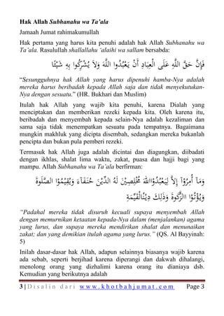 Hak Allah Subhanahu wa Ta’ala
Jamaah Jumat rahimakumullah
Hak pertama yang harus kita penuhi adalah hak Allah Subhanahu wa
Ta’ala. Rasulullah shallallahu ‘alaihi wa sallam bersabda:

                         ِ                 ُْ ْ ِ
            ‫ﻓَِﺈن ﺣﻖ اﻟﻠﱠﻪ ﻋﻠَﻰ اﻟْﻌِﺒَﺎد أَن ﻳَـﻌﺒُﺪوا اﻟﻠﱠﻪَ وﻻَ ﻳُﺸﻛﻮا ﺑِﻪ ﺷْﻴﺌًﺎ‬
                 َ ِ ُ‫َ ْ ﺮ‬                                         َ
                                                                      ِ ‫ﱠ ﱠ‬
                                                                             َ
“Sesungguhnya hak Allah yang harus dipenuhi hamba-Nya adalah
mereka harus beribadah kepada Allah saja dan tidak menyekutukan-
Nya dengan sesuatu.” (HR. Bukhari dan Muslim)
Itulah hak Allah yang wajib kita penuhi, karena Dialah yang
menciptakan dan memberikan rezeki kepada kita. Oleh karena itu,
beribadah dan menyembah kepada selain-Nya adalah kezaliman dan
sama saja tidak menempatkan sesuatu pada tempatnya. Bagaimana
mungkin makhluk yang dicipta disembah, sedangkan mereka bukanlah
pencipta dan bukan pula pemberi rezeki.
Termasuk hak Allah juga adalah dicintai dan diagungkan, diibadati
dengan ikhlas, shalat lima waktu, zakat, puasa dan hajji bagi yang
mampu. Allah Subhanahu wa Ta’ala berfirman:

     ‫وﻣﺂ أُﻣﺮوآ إِﻻﱠ ﻟِﻴَـﻌﺒُﺪوااﷲَ ُْﻠِﺼﲔ ﻟَﻪُ اﻟ ﱢﻳْﻦ ﺣﻨَـﻔﺂءَ وﻳُﻘْﻴﻤﻮا اﻟﺼﻠَﻮة‬
     َ ‫ْ ُ ْ ﳐ ِ َْ ﺪ َ ُ َ َ ِ ُ ْ ﱠ‬                                       ِ
                                                                          ُْ َ َ
                                              ‫وﻳـُﺆﺗُـﻮا ااﻟﻛﻮةَ وذَﻟِﻚ دﻳْـﻨُﺎﻟْﻘﻴﱢﻤﺔ‬
                                              ِ َ ِ َ
                                               َ                        ‫ﱠ‬
                                                                  َ َ‫َ ْ ْ ﺰ‬
“Padahal mereka tidak disuruh kecuali supaya menyembah Allah
dengan memurnikan ketaatan kepada-Nya dalam (menjalankan) agama
yang lurus, dan supaya mereka mendirikan shalat dan menunaikan
zakat; dan yang demikian itulah agama yang lurus.” (QS. Al Bayyinah:
5)
Inilah dasar-dasar hak Allah, adapun selainnya biasanya wajib karena
ada sebab, seperti berjihad karena diperangi dan dakwah dihalangi,
menolong orang yang dizhalimi karena orang itu dianiaya dsb.


                                                                             Page 3
Kemudian yang berikutnya adalah
3|Disalin dari www.khotbahjumat.com
 