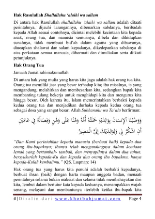 Hak Rasulullah Shallallahu ‘alaihi wa sallam
Di antara hak Rasulullah shallallahu ‘alaihi wa sallam adalah ditaati
perintahnya, dijauhi larangannya, dibenarkan sabdanya, beribadah
kepada Allah sesuai contohnya, dicintai melebihi kecintaan kita kepada
anak, orang tua, dan manusia semuanya, dibela dan dihidupkan
sunahnya, tidak membuat bid’ah dalam agama yang dibawanya,
diucapkan shalawat dan salam kepadanya, dikedepankan sabdanya di
atas perkataan semua manusia, dihormati dan dimuliakan serta diikuti
petunjuknya.
Hak Orang Tua
Jamaah Jumat rahimakumullah
Di antara hak yang mulia yang harus kita jaga adalah hak orang tua kita.
Orang tua memiliki jasa yang besar terhadap kita; ibu misalnya, ia yang
mengandung, melahirkan dan membesarkan kita, sedangkan bapak kita
membanting tulang bekerja untuk menghidupi kita dan mengurus kita
hingga besar. Oleh karena itu, Islam memerintahkan berbakti kepada
kedua orang tua dan menjadikan durhaka kepada kedua orang tua
sebagai dosa yang sangat besar. Allah Subhanahu wa Ta’ala berfirman:

  ‫ووﺻْﻴـﻨَﺎ اْﻹﻧﺴﺎن ﺑِﻮاﻟِﺪﻳْﻪ ﲪَﻠَْﺘﻪُ أُﻣﻪُ وﻫﻨًﺎ ﻋﻠَﻰ وﻫﻦ وﻓِﺼﺎﻟُﻪُ ِﰲ ﻋﺎﻣﲔ‬
  َِْ َ        َ َ ٍ ْ َ َ ْ َ ‫ََ ﱠ ِ َ َ َ َ َ ﱡ‬
                                                  ِ
                                     ِ ‫ِ ِ َ َ ِ َﱠ‬                         ِ
                                  ُ‫أَن اﺷﻜْﺮ ِﱄ وﻟﻮاﻟﺪﻳْﻚ إﱃ اﻟْﻤﺼﲑ‬
                                        َ                    ََ ُْ
“Dan Kami perintahkan kepada manusia (berbuat baik) kepada dua
orang ibu-bapaknya; ibunya telah mengandungnya dalam keadaan
lemah yang bertambah- tambah, dan menyapihnya dalam dua tahun.
bersyukurlah kepada-Ku dan kepada dua orang ibu bapakmu, hanya
kepada-Kulah kembalimu.” (QS. Luqman: 14)
Hak orang tua yang harus kita penuhi adalah berbakti kepadanya,
berbuat ihsan (baik) dengan harta maupun anggota badan, menaati
perintahnya selama bukan maksiat dan selama tidak membahayakan diri
kita, lembut dalam bertutur kata kepada keduanya, menampakkan wajah


                                                                      Page 4
senang, melayani dan membantunya -terlebih ketika ibu-bapak kita

4|Disalin dari www.khotbahjumat.com
 