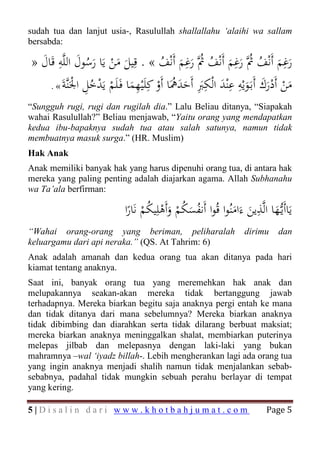 sudah tua dan lanjut usia-, Rasulullah shallallahu ‘alaihi wa sallam
bersabda:

» ‫رﻏﻢ أَﻧْﻒ ُﱠ رﻏﻢ أَﻧْﻒ ُﱠ رﻏﻢ أَﻧْﻒ « . ﻗِﻴﻞ ﻣﻦ ﻳَﺎ رﺳﻮل اﻟﻠﱠﻪ ﻗَﺎل‬
  َ ِ َ َُ َْ َ                             ِ
                                      ُ َ َ‫َ َ ُﰒَ َ ُﰒ‬
                                                           ِ                ِ
         ‫َ ْ أ ْ رَ أ َ َ ِْ ِْ َ ﻟ ِ َِ أ َ َ ﳘ أ ْ ﻛﻠْ ِ َ ﻓ ﻠ ْ َ ْ ُ ِ َْﻨﺔ‬
     . « َ ‫ﻣﻦ َد ك َﺑـﻮﻳﻪ ﻋﻨﺪ ا ْﻜﱪ َﺣﺪ َُﺎ َو َِﻴﻬﻤﺎ َـ َﻢ ﻳﺪﺧﻞ اﳉﱠ‬
                                                                      َ
“Sungguh rugi, rugi dan rugilah dia.” Lalu Beliau ditanya, “Siapakah
wahai Rasulullah?” Beliau menjawab, “Yaitu orang yang mendapatkan
kedua ibu-bapaknya sudah tua atau salah satunya, namun tidak
membuatnya masuk surga.” (HR. Muslim)
Hak Anak
Anak memiliki banyak hak yang harus dipenuhi orang tua, di antara hak
mereka yang paling penting adalah diajarkan agama. Allah Subhanahu
wa Ta’ala berfirman:

                            ‫ﻳَﺎأَﻳـﱡﻬﺎ اﻟﱠﺬﻳﻦ ءَاﻣﻨُﻮا ﻗُﻮا أَﻧﻔﺴﻜﻢ وأَﻫﻠِﻴﻜﻢ ﻧَﺎرا‬
                             ً ْ   ُ ْ َ َُْ ُ               َ َ
                                                                    ِ
                                                                          َ
“Wahai orang-orang yang beriman, peliharalah                       dirimu     dan
keluargamu dari api neraka.” (QS. At Tahrim: 6)
Anak adalah amanah dan kedua orang tua akan ditanya pada hari
kiamat tentang anaknya.
Saat ini, banyak orang tua yang meremehkan hak anak dan
melupakannya seakan-akan mereka tidak bertanggung jawab
terhadapnya. Mereka biarkan begitu saja anaknya pergi entah ke mana
dan tidak ditanya dari mana sebelumnya? Mereka biarkan anaknya
tidak dibimbing dan diarahkan serta tidak dilarang berbuat maksiat;
mereka biarkan anaknya meninggalkan shalat, membiarkan puterinya
melepas jilbab dan melepasnya dengan laki-laki yang bukan
mahramnya –wal ‘iyadz billah-. Lebih mengherankan lagi ada orang tua
yang ingin anaknya menjadi shalih namun tidak menjalankan sebab-
sebabnya, padahal tidak mungkin sebuah perahu berlayar di tempat
yang kering.

5|Disalin dari www.khotbahjumat.com                                       Page 5
 